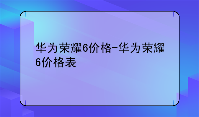 华为荣耀6价格-华为荣耀6价格表