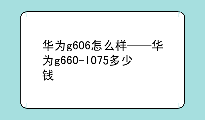 华为g606怎么样——华为g660-l075多少钱