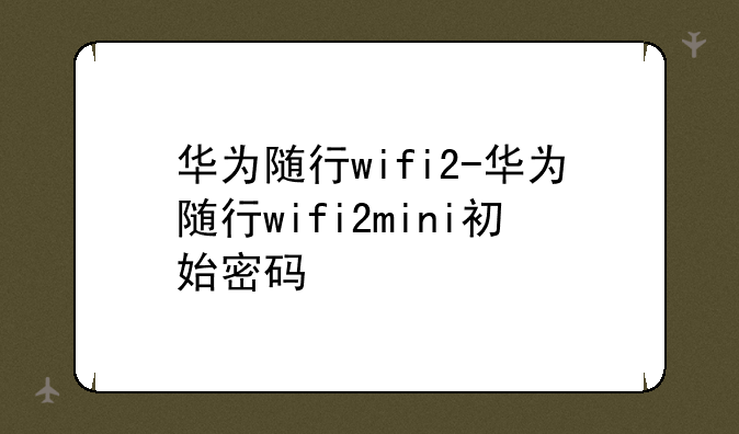 华为随行wifi2-华为随行wifi2mini初始密码