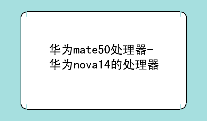 华为mate50处理器-华为nova14的处理器