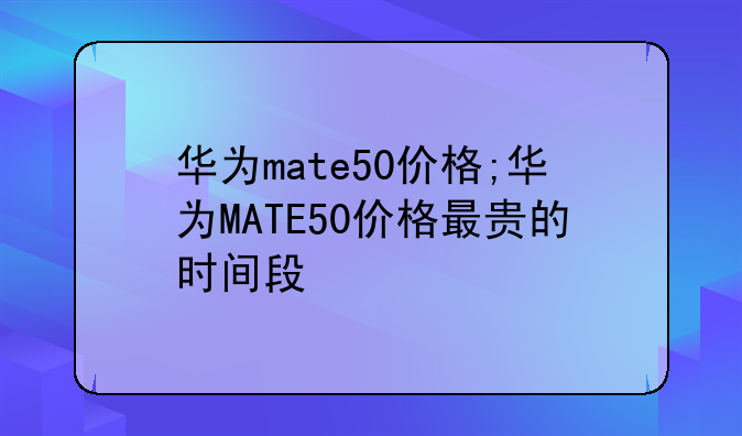 华为mate50价格;华为MATE50价格最贵的时间段