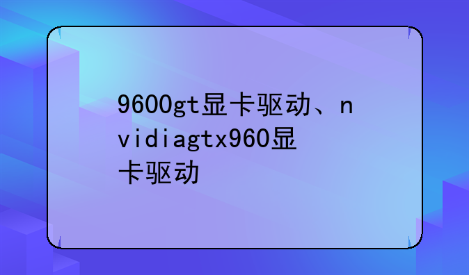 9600gt显卡驱动、nvidiagtx960显卡驱动
