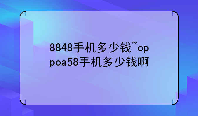 8848手机多少钱~oppoa58手机多少钱啊