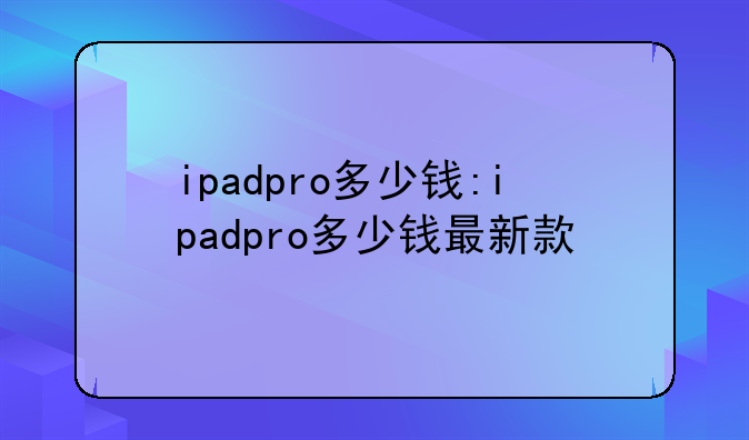 ipadpro多少钱:ipadpro多少钱最新款